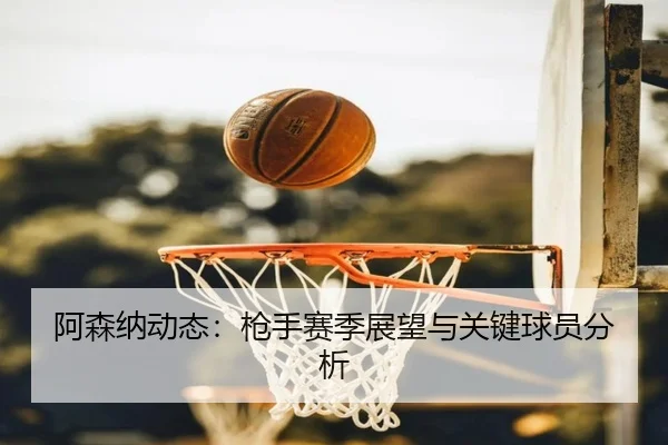 阿森纳动态：枪手赛季展望与关键球员分析